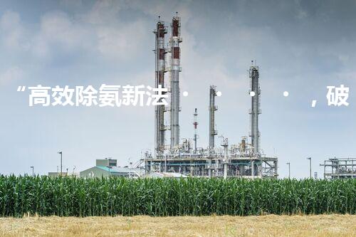 “高效除氨新法，破解氨氮廢水超標難題”